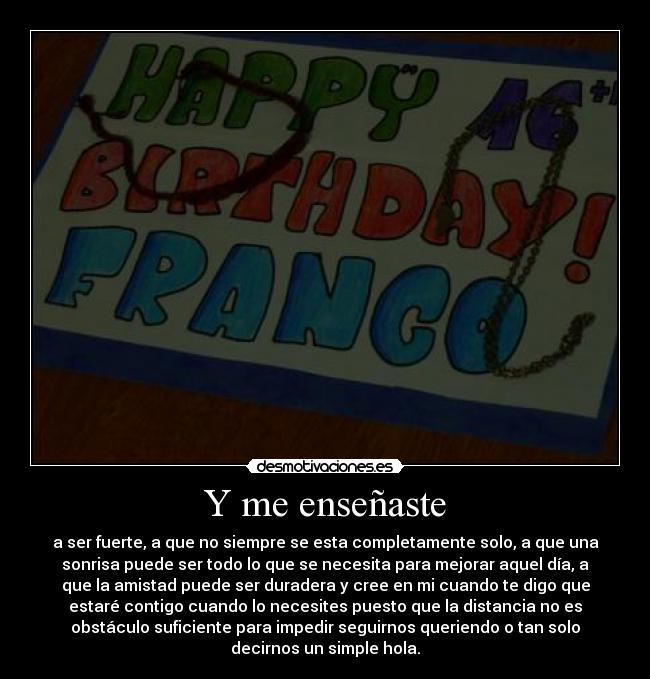 Y me enseñaste - a ser fuerte, a que no siempre se esta completamente solo, a que una
sonrisa puede ser todo lo que se necesita para mejorar aquel día, a
que la amistad puede ser duradera y cree en mi cuando te digo que
estaré contigo cuando lo necesites puesto que la distancia no es
obstáculo suficiente para impedir seguirnos queriendo o tan solo
decirnos un simple hola.