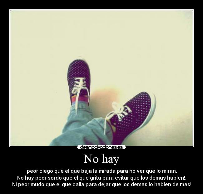 No hay - peor ciego que el que baja la mirada para no ver que lo miran.
No hay peor sordo que el que grita para evitar que los demas hablen!.
Ni peor mudo que el que calla para dejar que los demas lo hablen de mas!