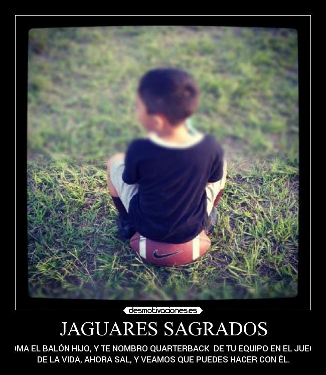 JAGUARES SAGRADOS - TOMA EL BALÓN HIJO, Y TE NOMBRO QUARTERBACK  DE TU EQUIPO EN EL JUEGO
DE LA VIDA, AHORA SAL, Y VEAMOS QUE PUEDES HACER CON ÉL.