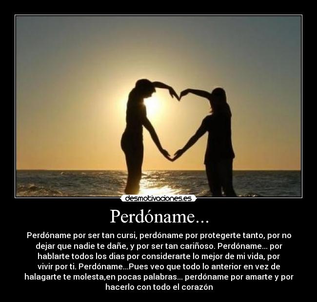 Perdóname... - Perdóname por ser tan cursi, perdóname por protegerte tanto, por no
dejar que nadie te dañe, y por ser tan cariñoso. Perdóname... por
hablarte todos los dias por considerarte lo mejor de mi vida, por
vivir por ti. Perdóname...Pues veo que todo lo anterior en vez de
halagarte te molesta,en pocas palabras... perdóname por amarte y por
hacerlo con todo el corazón