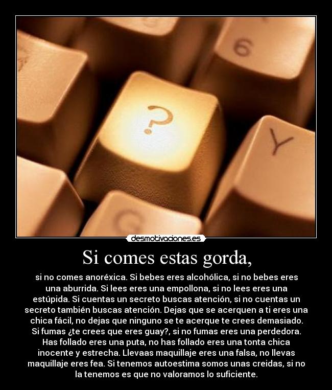 Si comes estas gorda, - si no comes anoréxica. Si bebes eres alcohólica, si no bebes eres
una aburrida. Si lees eres una empollona, si no lees eres una
estúpida. Si cuentas un secreto buscas atención, si no cuentas un
secreto también buscas atención. Dejas que se acerquen a ti eres una
chica fácil, no dejas que ninguno se te acerque te crees demasiado.
Si fumas ¿te crees que eres guay?, si no fumas eres una perdedora.
Has follado eres una puta, no has follado eres una tonta chica
inocente y estrecha. Llevaas maquillaje eres una falsa, no llevas
maquillaje eres fea. Si tenemos autoestima somos unas creidas, si no
la tenemos es que no valoramos lo suficiente.