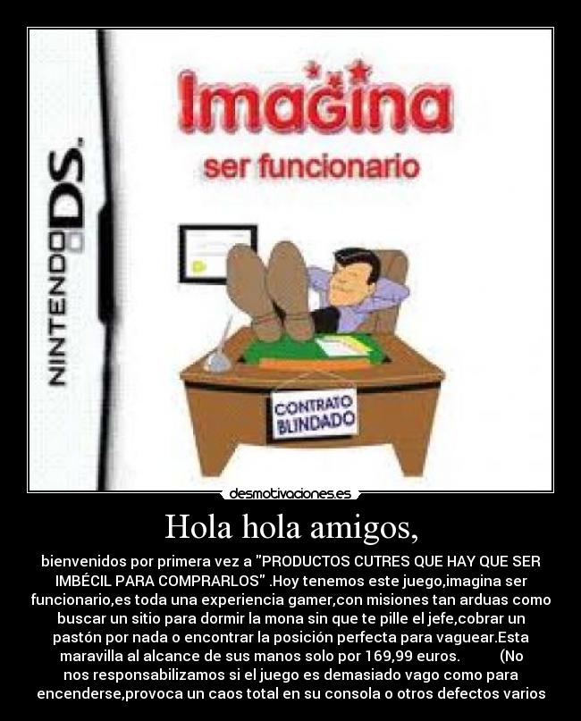 Hola hola amigos, - bienvenidos por primera vez a PRODUCTOS CUTRES QUE HAY QUE SER
IMBÉCIL PARA COMPRARLOS .Hoy tenemos este juego,imagina ser
funcionario,es toda una experiencia gamer,con misiones tan arduas como
buscar un sitio para dormir la mona sin que te pille el jefe,cobrar un
pastón por nada o encontrar la posición perfecta para vaguear.Esta
maravilla al alcance de sus manos solo por 169,99 euros. (No
nos responsabilizamos si el juego es demasiado vago como para
encenderse,provoca un caos total en su consola o otros defectos varios