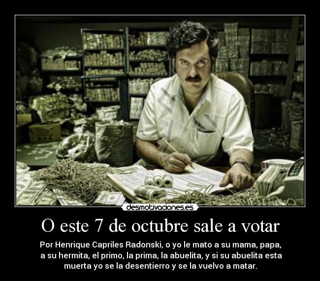 O este 7 de octubre sale a votar - Por Henrique Capriles Radonski, o yo le mato a su mama, papa,
a su hermita, el primo, la prima, la abuelita, y si su abuelita esta
muerta yo se la desentierro y se la vuelvo a matar.