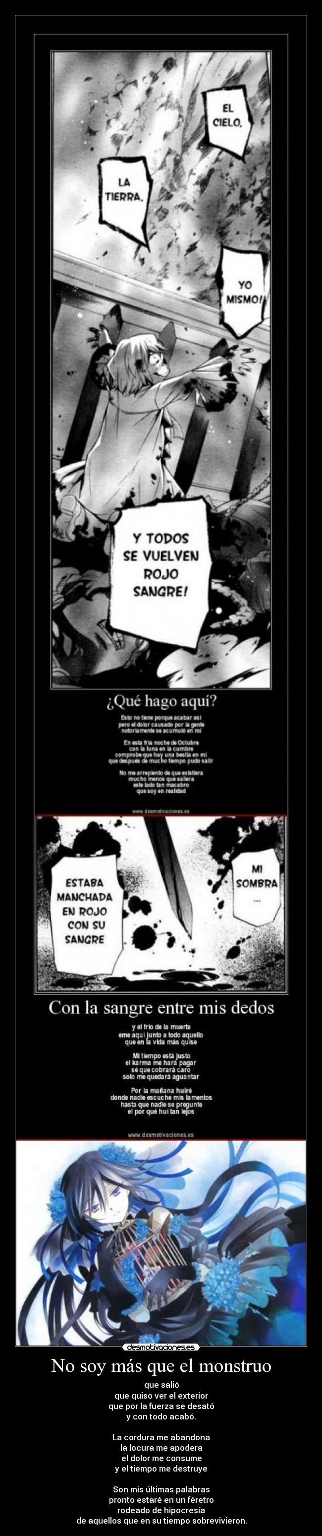 No soy más que el monstruo - que salió
que quiso ver el exterior
que por la fuerza se desató
y con todo acabó.

La cordura me abandona
la locura me apodera
el dolor me consume
y el tiempo me destruye

Son mis últimas palabras
pronto estaré en un féretro
rodeado de hipocresía
de aquellos que en su tiempo sobrevivieron.