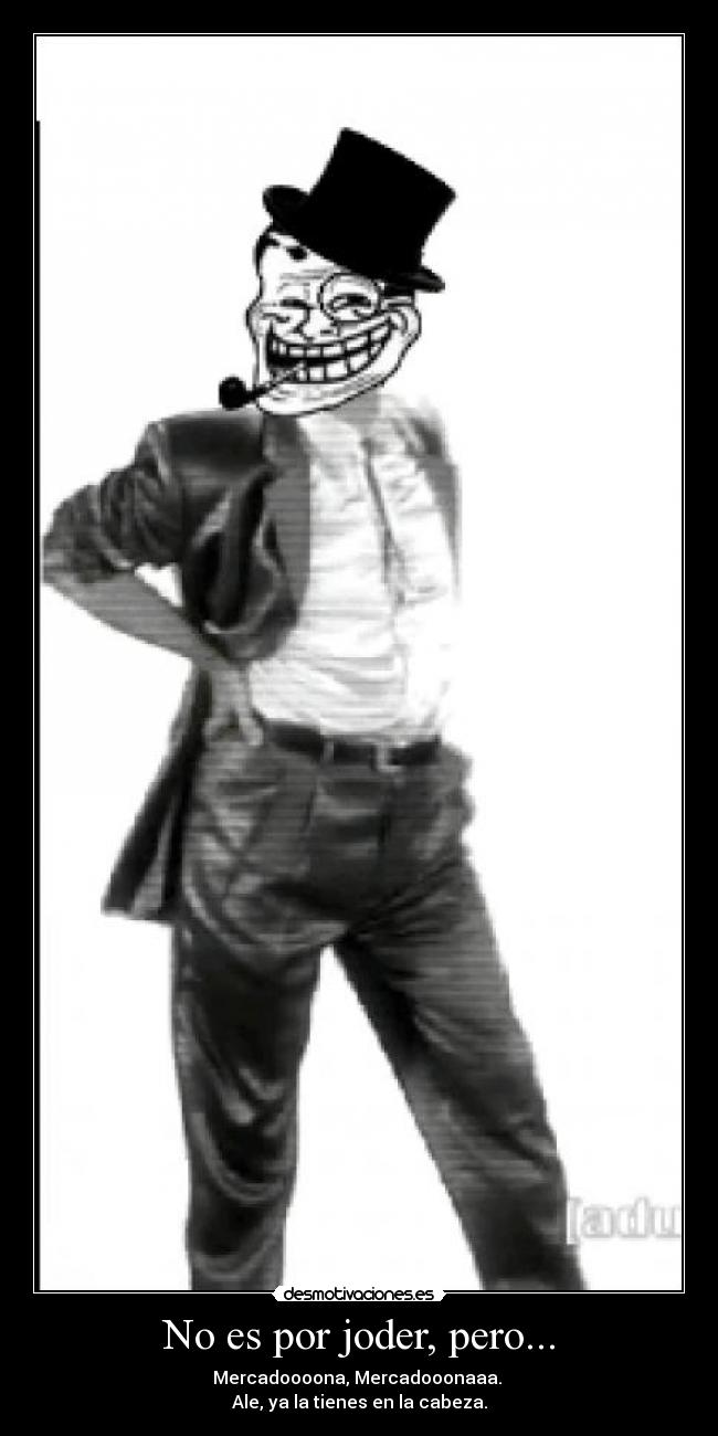 No es por joder, pero... - Mercadoooona, Mercadooonaaa.
Ale, ya la tienes en la cabeza.