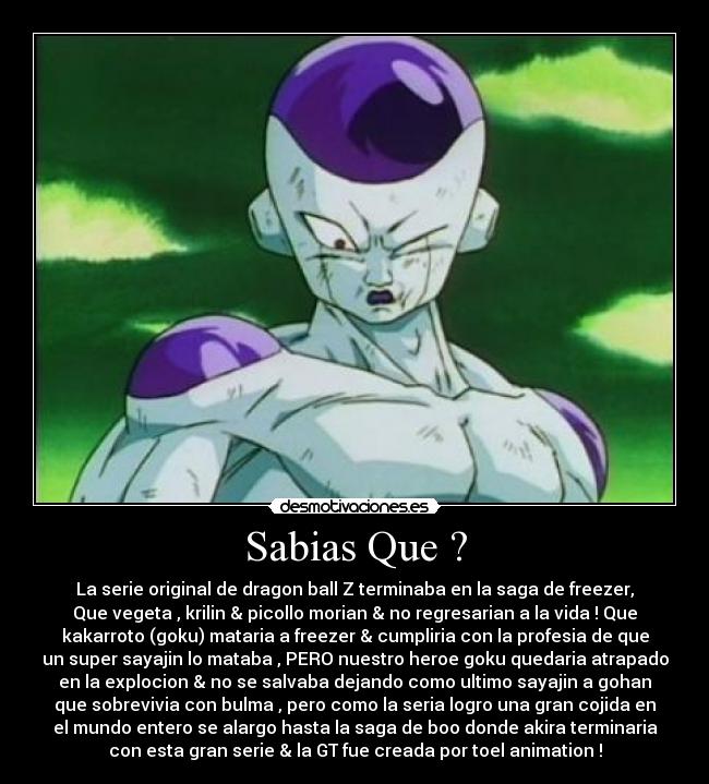 Sabias Que ? - La serie original de dragon ball Z terminaba en la saga de freezer,
Que vegeta , krilin & picollo morian & no regresarian a la vida ! Que
kakarroto (goku) mataria a freezer & cumpliria con la profesia de que
un super sayajin lo mataba , PERO nuestro heroe goku quedaria atrapado
en la explocion & no se salvaba dejando como ultimo sayajin a gohan
que sobrevivia con bulma , pero como la seria logro una gran cojida en
el mundo entero se alargo hasta la saga de boo donde akira terminaria
con esta gran serie & la GT fue creada por toel animation !