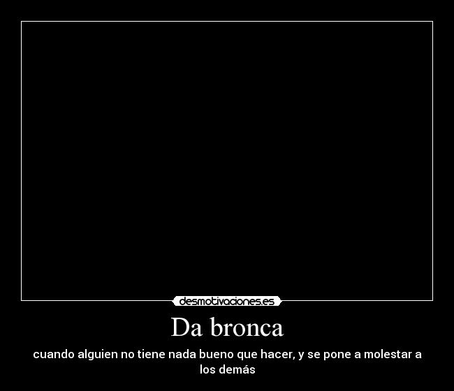 Da bronca - cuando alguien no tiene nada bueno que hacer, y se pone a molestar a los demás