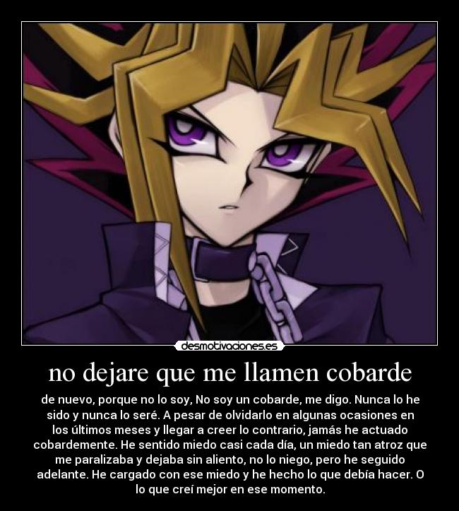 no dejare que me llamen cobarde - de nuevo, porque no lo soy, No soy un cobarde, me digo. Nunca lo he
sido y nunca lo seré. A pesar de olvidarlo en algunas ocasiones en
los últimos meses y llegar a creer lo contrario, jamás he actuado
cobardemente. He sentido miedo casi cada día, un miedo tan atroz que
me paralizaba y dejaba sin aliento, no lo niego, pero he seguido
adelante. He cargado con ese miedo y he hecho lo que debía hacer. O
lo que creí mejor en ese momento.