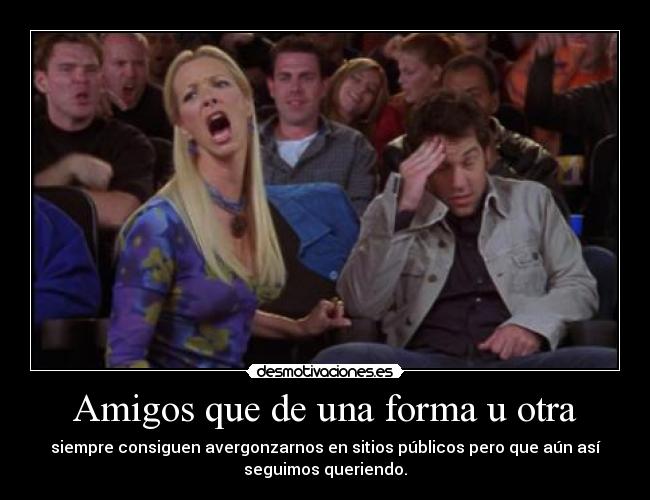 Amigos que de una forma u otra - siempre consiguen avergonzarnos en sitios públicos pero que aún así
seguimos queriendo.