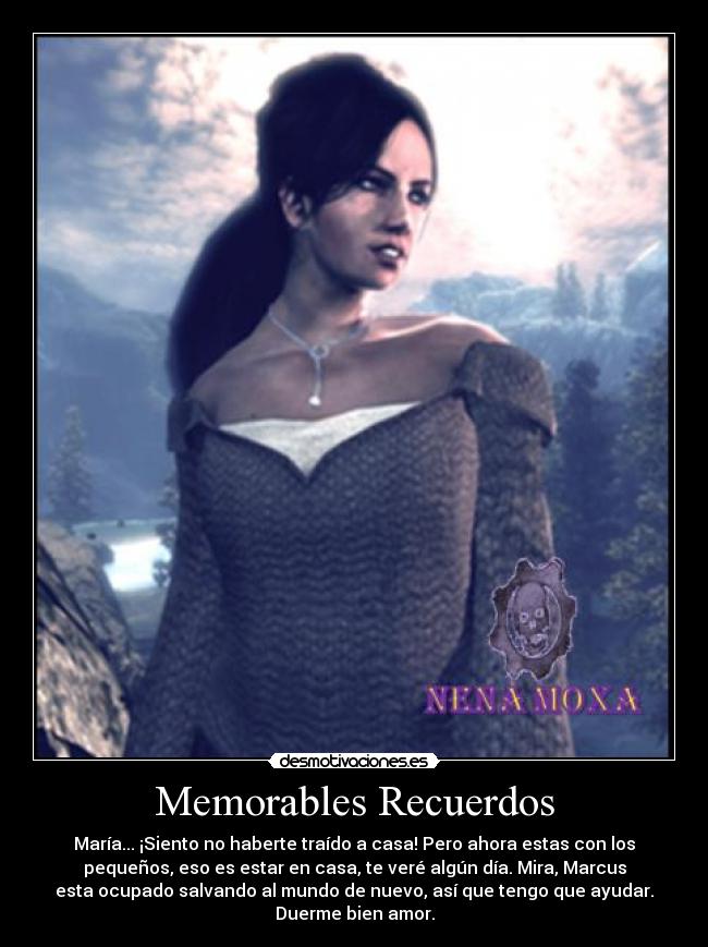 Memorables Recuerdos - María... ¡Siento no haberte traído a casa! Pero ahora estas con los
pequeños, eso es estar en casa, te veré algún día. Mira, Marcus
esta ocupado salvando al mundo de nuevo, así que tengo que ayudar.
Duerme bien amor.