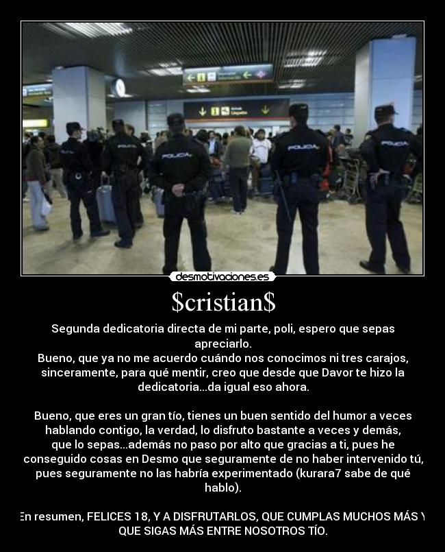 $cristian$ - Segunda dedicatoria directa de mi parte, poli, espero que sepas
apreciarlo.
Bueno, que ya no me acuerdo cuándo nos conocimos ni tres carajos,
sinceramente, para qué mentir, creo que desde que Davor te hizo la
dedicatoria...da igual eso ahora.
Bueno, que eres un gran tío, tienes un buen sentido del humor a veces
hablando contigo, la verdad, lo disfruto bastante a veces y demás,
que lo sepas...además no paso por alto que gracias a ti, pues he
conseguido cosas en Desmo que seguramente de no haber intervenido tú,
pues seguramente no las habría experimentado (kurara7 sabe de qué
hablo).
En resumen, FELICES 18, Y A DISFRUTARLOS, QUE CUMPLAS MUCHOS MÁS Y
QUE SIGAS MÁS ENTRE NOSOTROS TÍO.