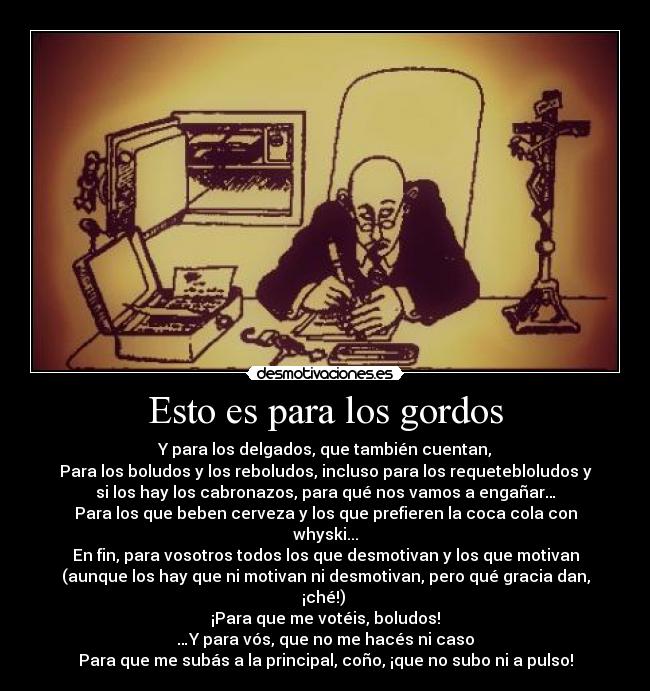 Esto es para los gordos - Y para los delgados, que también cuentan,
Para los boludos y los reboludos, incluso para los requetebloludos y
si los hay los cabronazos, para qué nos vamos a engañar…
Para los que beben cerveza y los que prefieren la coca cola con
whyski...
En fin, para vosotros todos los que desmotivan y los que motivan
(aunque los hay que ni motivan ni desmotivan, pero qué gracia dan,
¡ché!) 
¡Para que me votéis, boludos!
…Y para vós, que no me hacés ni caso
Para que me subás a la principal, coño, ¡que no subo ni a pulso!