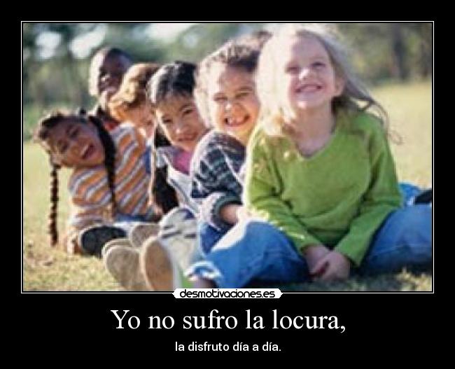 Yo no sufro la locura, - la disfruto día a día.