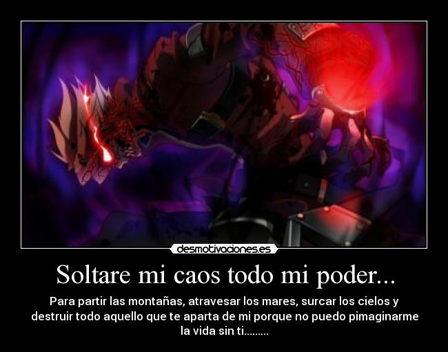 Soltare mi caos todo mi poder... - Para partir las montañas, atravesar los mares, surcar los cielos y
destruir todo aquello que te aparta de mi porque no puedo pimaginarme
la vida sin ti.........