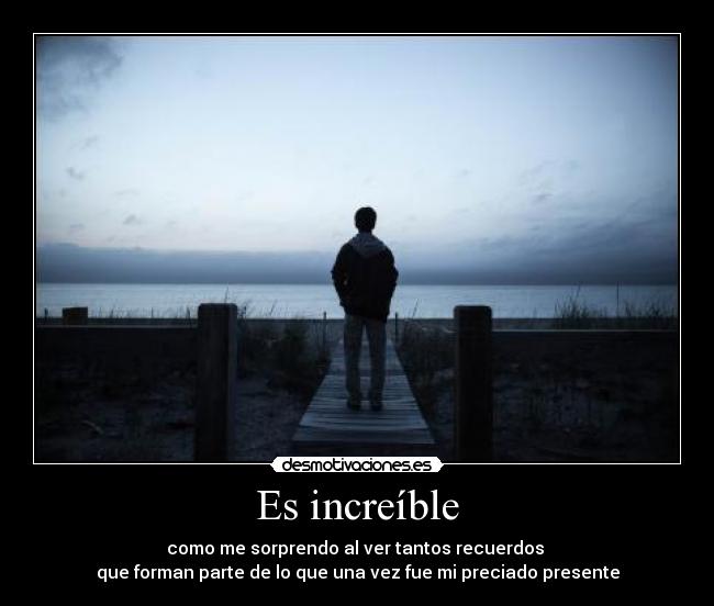 Es increíble - como me sorprendo al ver tantos recuerdos
que forman parte de lo que una vez fue mi preciado presente