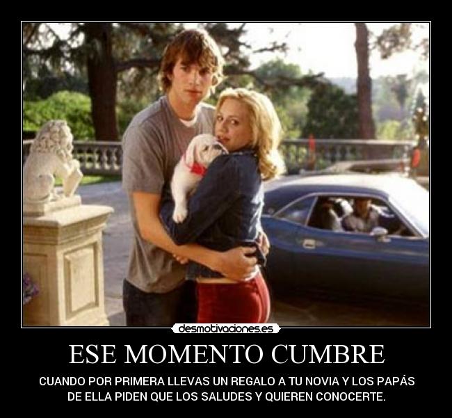 ESE MOMENTO CUMBRE - CUANDO POR PRIMERA LLEVAS UN REGALO A TU NOVIA Y LOS PAPÁS
DE ELLA PIDEN QUE LOS SALUDES Y QUIEREN CONOCERTE.