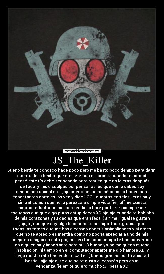 JS_The_Killer - Bueno bestia te conozco hace poco pero me basto poco tiempo para darme
cuenta de lo bestia que eres e-e nah es  broma cuando te conocí 
pensé este tío debe ser pesado pero resulto que no lo eras después
de todo  y mis disculpas por pensar así es que como sabes soy
demasiado animal e-e , jaja bueno bestia no sé como lo haces para
tener tantos carteles los veo y digo LOOL cuantos carteles , eres muy
simpático aun que no lo parezca a simple vista ñe , uff me cuesta
mucho redactar animal pero en fin lo haré por ti e-e , siempre me
escuchas aun que diga puras estupideces XD ajajaja cuando te hablaba
de mis corazones y tu decías que eran feos :( animal  igual te gustan
jajaja , aun que soy algo bipolar no te ha importado ,gracias por
todas las tardes que me has alegrado con tus animalidades y si crees
que no te aprecio es mentira como no podría apreciar a uno de mis
mejores amigos en esta pagina , en tan poco tiempo te has convertido
en alguien muy importante para mi  :3 bueno ya no me queda mucha
inspiración  ni tiempo en el computador aparte me dio hambre XD  y
llego mucho rato haciendo tu cartel :( bueno gracias por tu amistad
bestia ♥ ajjajajaaj se que no te gusta el corazón pero es mi
venganza ñe em te quiero mucho :3 ♥ bestia XD
