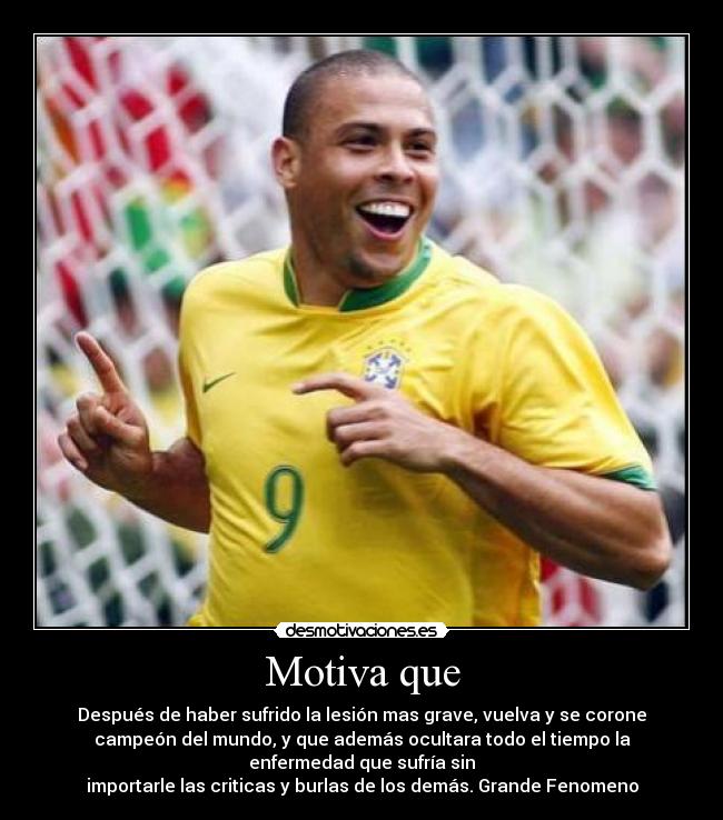 Motiva que - Después de haber sufrido la lesión mas grave, vuelva y se corone
campeón del mundo, y que además ocultara todo el tiempo la
enfermedad que sufría sin
importarle las criticas y burlas de los demás. Grande Fenomeno