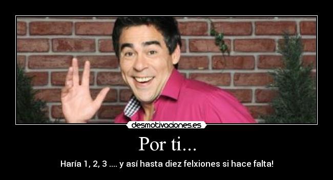 Por ti... - Haría 1, 2, 3 .... y así hasta diez felxiones si hace falta!