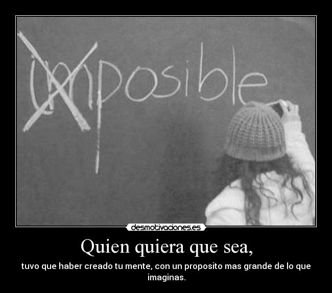 Quien quiera que sea, - tuvo que haber creado tu mente, con un proposito mas grande de lo que imaginas.