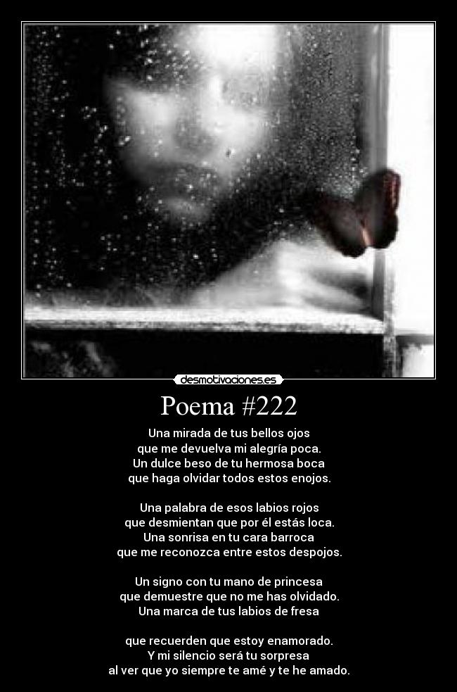 Poema #222 - Una mirada de tus bellos ojos
que me devuelva mi alegría poca.
Un dulce beso de tu hermosa boca
que haga olvidar todos estos enojos.

Una palabra de esos labios rojos
que desmientan que por él estás loca.
Una sonrisa en tu cara barroca
que me reconozca entre estos despojos.

Un signo con tu mano de princesa
que demuestre que no me has olvidado.
Una marca de tus labios de fresa

que recuerden que estoy enamorado.
Y mi silencio será tu sorpresa
al ver que yo siempre te amé y te he amado.