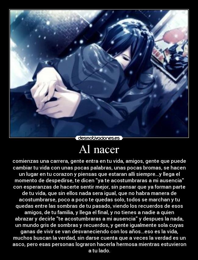 Al nacer - comienzas una carrera, gente entra en tu vida, amigos, gente que puede
cambiar tu vida con unas pocas palabras, unas pocas bromas, se hacen
un lugar en tu corazon y piensas que estaran alli siempre...y llega el
momento de despedirse, te dicen ya te acostumbraras a mi ausencia
con esperanzas de hacerte sentir mejor, sin pensar que ya forman parte
de tu vida, que sin ellos nada sera igual, que no habra manera de
acostumbrarse, poco a poco te quedas solo, todos se marchan y tu
quedas entre las sombras de tu pasado, viendo los recuerdos de esos
amigos, de tu familia, y llega el final, y no tienes a nadie a quien
abrazar y decirle te acostumbraras a mi ausencia y despues la nada,
un mundo gris de sombras y recuerdos, y gente igualmente sola cuyas
ganas de vivir se van desvaneciendo con los años...eso es la vida,
muchos buscan la verdad, sin darse cuenta que a veces la verdad es un
asco, pero esas personas lograron hacerla hermosa mientras estuvieron
a tu lado.