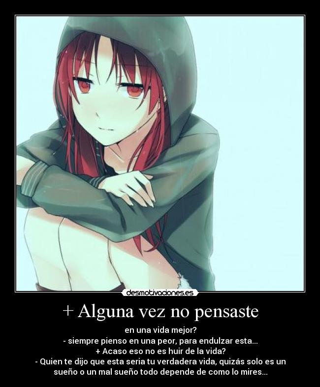 + Alguna vez no pensaste - en una vida mejor?
- siempre pienso en una peor, para endulzar esta...
+ Acaso eso no es huir de la vida?
- Quien te dijo que esta seria tu verdadera vida, quizás solo es un
sueño o un mal sueño todo depende de como lo mires...