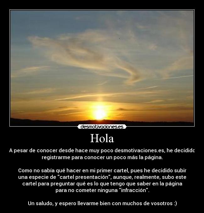 Hola - A pesar de conocer desde hace muy poco desmotivaciones.es, he decidido
registrarme para conocer un poco más la página.

Como no sabía qué hacer en mi primer cartel, pues he decidido subir
una especie de cartel presentación, aunque, realmente, subo este
cartel para preguntar qué es lo que tengo que saber en la página
para no cometer ninguna infracción.

Un saludo, y espero llevarme bien con muchos de vosotros :)