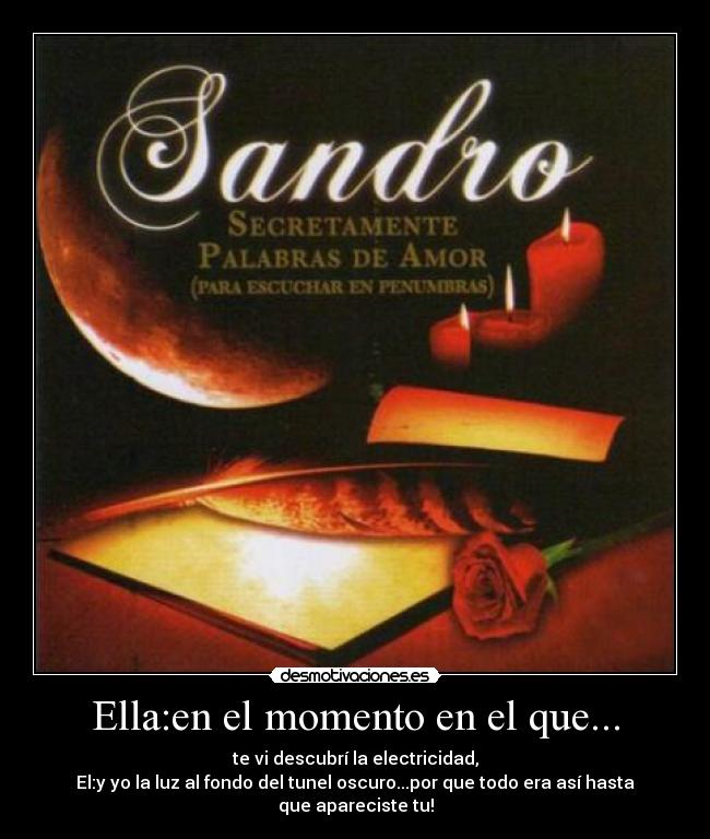 Ella:en el momento en el que... - te vi descubrí la electricidad,
El:y yo la luz al fondo del tunel oscuro...por que todo era así hasta que apareciste tu!