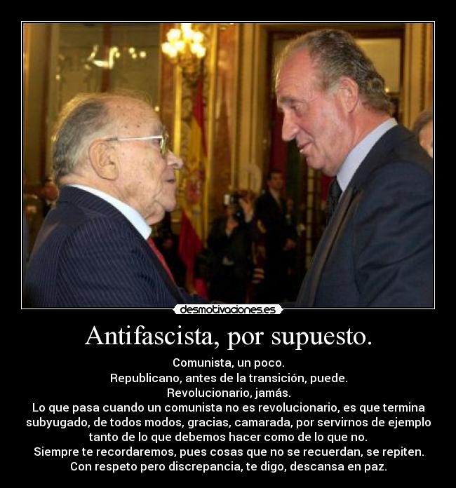 Antifascista, por supuesto. - Comunista, un poco.
Republicano, antes de la transición, puede.
Revolucionario, jamás.
Lo que pasa cuando un comunista no es revolucionario, es que termina
subyugado, de todos modos, gracias, camarada, por servirnos de ejemplo
tanto de lo que debemos hacer como de lo que no.
Siempre te recordaremos, pues cosas que no se recuerdan, se repiten.
Con respeto pero discrepancia, te digo, descansa en paz.