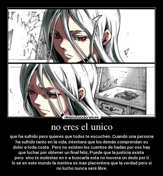 no eres el unico - que ha sufrido pero quieres que todos te escuchen. Cuando una persona
ha sufrido tanto en la vida, intentara que los demás comprendan su
dolor a toda costa . Pero no existen los cuentos de hadas por eso hay
que luchar por obtener un final feliz, Puede que la justicia exista
pero sino te molestas en ir a buscarla esta no movera un dedo por ti
lo se en este mundo la mentira es mas placentera que la verdad pero si
no lucho nunca seré libre.