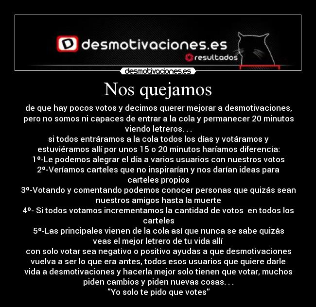 Nos quejamos - de que hay pocos votos y decimos querer mejorar a desmotivaciones,
pero no somos ni capaces de entrar a la cola y permanecer 20 minutos
viendo letreros. . .
si todos entráramos a la cola todos los días y votáramos y
estuviéramos allí por unos 15 o 20 minutos haríamos diferencia:
1º-Le podemos alegrar el día a varios usuarios con nuestros votos
2º-Veríamos carteles que no inspirarían y nos darían ideas para
carteles propios
3º-Votando y comentando podemos conocer personas que quizás sean
nuestros amigos hasta la muerte
4º- Si todos votamos incrementamos la cantidad de votos  en todos los
carteles
5º-Las principales vienen de la cola así que nunca se sabe quizás
veas el mejor letrero de tu vida allí
con solo votar sea negativo o positivo ayudas a que desmotivaciones
vuelva a ser lo que era antes, todos esos usuarios que quiere darle
vida a desmotivaciones y hacerla mejor solo tienen que votar, muchos
piden cambios y piden nuevas cosas. . .
Yo solo te pido que votes