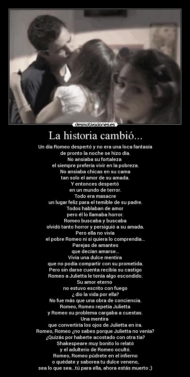 La historia cambió... - Un día Romeo despertó y no era una loca fantasía
de pronto la noche se hizo día.
No ansiaba su fortaleza 
el siempre prefería vivir en la pobreza.
No ansiaba chicas en su cama
tan solo el amor de su amada.
Y entonces despertó
en un mundo de terror.
Todo era masacre
un lugar feliz para el temible de su padre.
Todos hablaban de amor
pero él lo llamaba horror.
Romeo buscaba y buscaba
olvidó tanto horror y persiguió a su amada.
Pero ella no vivía
el pobre Romeo ni si quiera lo comprendía...
Parejas de amantes
que decían amarse...
Vivía una dulce mentira
que no podía compartir con su prometida.
Pero sin darse cuenta recibía su castigo
Romeo a Julietta le tenía algo escondido.
Su amor eterno 
no estuvo escrito con fuego
¿ dio la vida por ella?
No fue más que una obra de conciencia.
Romeo, Romeo repetía Julietta
y Romeo su problema cargaba a cuestas.
Una mentira 
que convertiría los ojos de Julietta en ira.
Romeo, Romeo ¿no sabes porque Julietta no venía?
¿Quizás por haberte acostado con otra tía?
Shakespeare muy bonito lo relató
y el adulterio de Romeo ocultó.
Romeo, Romeo púdrete en el infierno
o quédate y saborea tu dulce veneno,
sea lo que sea...tú para ella, ahora estás muerto ;)