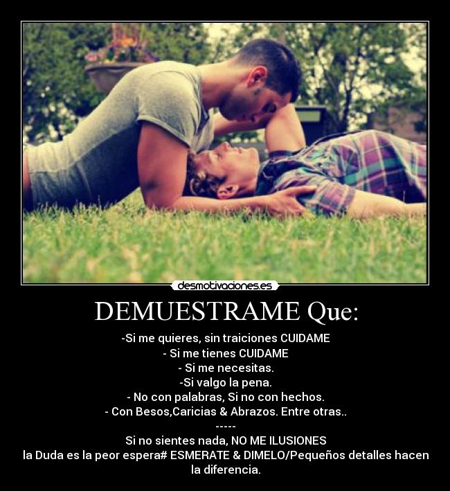 DEMUESTRAME Que: - -Si me quieres, sin traiciones CUIDAME
- Si me tienes CUIDAME
- Si me necesitas.
-Si valgo la pena.
- No con palabras, Si no con hechos.
- Con Besos,Caricias & Abrazos. Entre otras..
-----
Si no sientes nada, NO ME ILUSIONES
la Duda es la peor espera# ESMERATE & DIMELO/Pequeños detalles hacen
la diferencia.