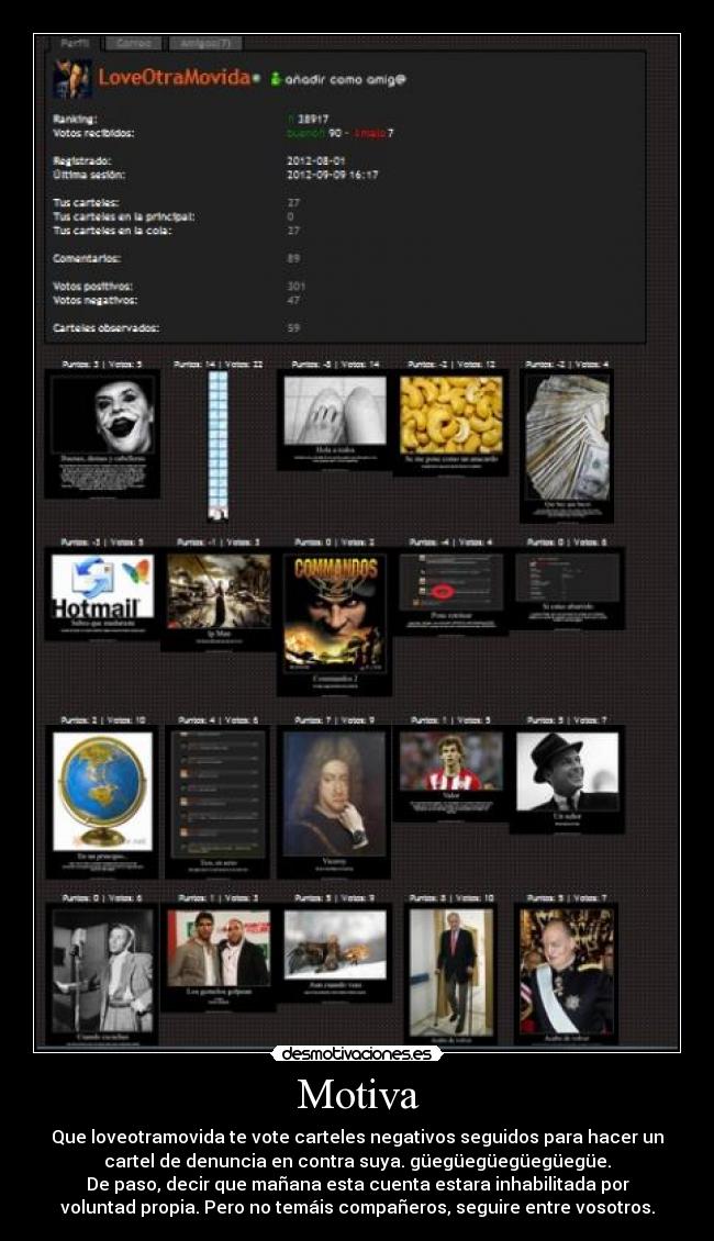 Motiva - Que loveotramovida te vote carteles negativos seguidos para hacer un
cartel de denuncia en contra suya. güegüegüegüegüegüe.
De paso, decir que mañana esta cuenta estara inhabilitada por
voluntad propia. Pero no temáis compañeros, seguire entre vosotros.