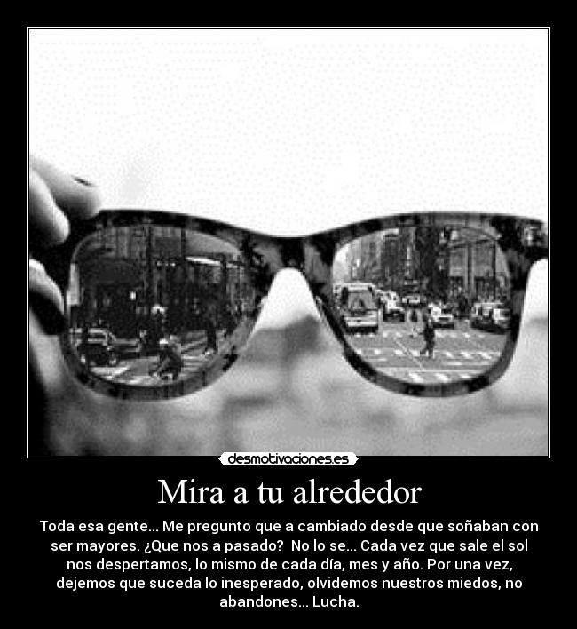 Mira a tu alrededor - Toda esa gente... Me pregunto que a cambiado desde que soñaban con
ser mayores. ¿Que nos a pasado? No lo se... Cada vez que sale el sol
nos despertamos, lo mismo de cada día, mes y año. Por una vez,
dejemos que suceda lo inesperado, olvidemos nuestros miedos, no
abandones... Lucha.