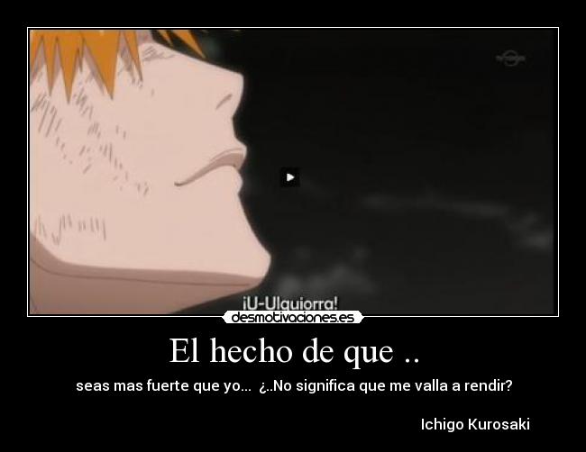 El hecho de que .. - seas mas fuerte que yo... ¿..No significa que me valla a rendir?
Ichigo Kurosaki