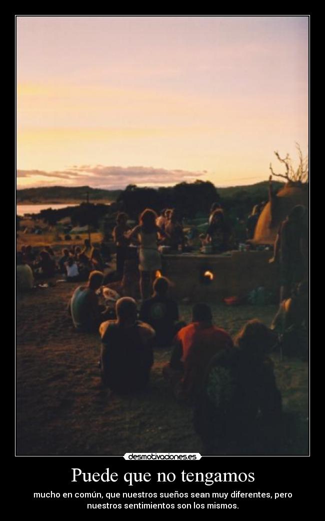 Puede que no tengamos - mucho en común, que nuestros sueños sean muy diferentes, pero
nuestros sentimientos son los mismos.