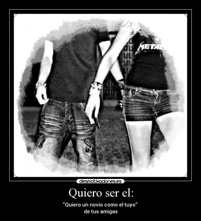 Quiero ser el: - Quiero un novio como el tuyo 
de tus amigas