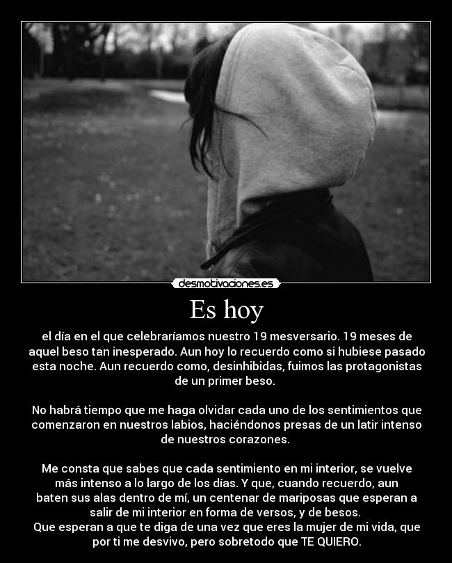 Es hoy - el día en el que celebraríamos nuestro 19 mesversario. 19 meses de
aquel beso tan inesperado. Aun hoy lo recuerdo como si hubiese pasado
esta noche. Aun recuerdo como, desinhibidas, fuimos las protagonistas
de un primer beso.
No habrá tiempo que me haga olvidar cada uno de los sentimientos que
comenzaron en nuestros labios, haciéndonos presas de un latir intenso
de nuestros corazones.
Me consta que sabes que cada sentimiento en mi interior, se vuelve
más intenso a lo largo de los días. Y que, cuando recuerdo, aun
baten sus alas dentro de mí, un centenar de mariposas que esperan a
salir de mi interior en forma de versos, y de besos.
Que esperan a que te diga de una vez que eres la mujer de mi vida, que
por ti me desvivo, pero sobretodo que TE QUIERO.
