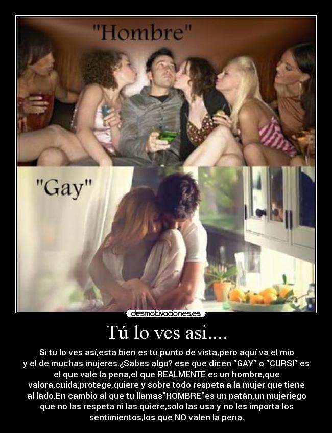 Tú lo ves asi.... - Si tu lo ves así,esta bien es tu punto de vista,pero aquí va el mio
y el de muchas mujeres.¿Sabes algo? ese que dicen GAY o CURSI es
el que vale la pena,el que REALMENTE es un hombre,que
valora,cuida,protege,quiere y sobre todo respeta a la mujer que tiene
al lado.En cambio al que tu llamasHOMBREes un patán,un mujeriego
que no las respeta ni las quiere,solo las usa y no les importa los
sentimientos,los que NO valen la pena.