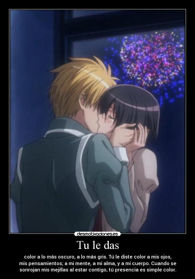 Tu le das - color a lo más oscuro, a lo más gris. Tú le diste color a mis ojos,
mis pensamientos; a mi mente, a mi alma, y a mi cuerpo. Cuando se
sonrojan mis mejillas al estar contigo, tú presencia es simple color.