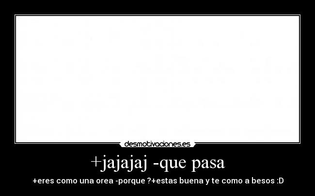 +jajajaj -que pasa - +eres como una orea -porque ?+estas buena y te como a besos :D