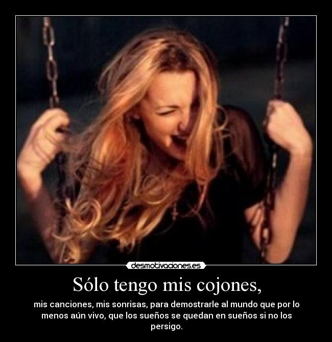 Sólo tengo mis cojones, - mis canciones, mis sonrisas, para demostrarle al mundo que por lo
menos aún vivo, que los sueños se quedan en sueños si no los
persigo.