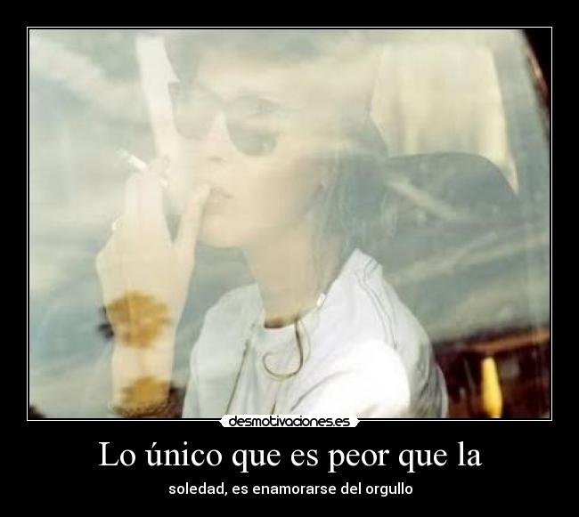 Lo único que es peor que la - soledad, es enamorarse del orgullo