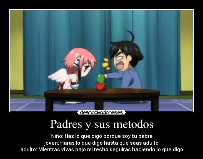 Padres y sus metodos - Niño: Haz lo que digo porque soy tu padre
joven: Haras lo que digo hasta que seas adulto
adulto: Mientras vivas bajo mi techo seguiras haciendo lo que digo