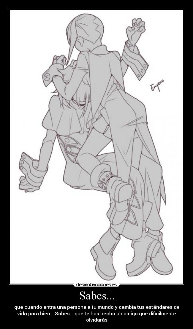Sabes... - que cuando entra una persona a tu mundo y cambia tus estándares de
vida para bien... Sabes... que te has hecho un amigo que difícilmente
olvidarás