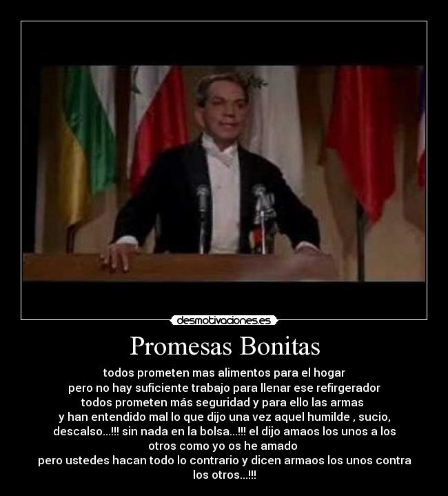 Promesas Bonitas - todos prometen mas alimentos para el hogar
pero no hay suficiente trabajo para llenar ese refirgerador
todos prometen más seguridad y para ello las armas
y han entendido mal lo que dijo una vez aquel humilde , sucio,
descalso...!!! sin nada en la bolsa...!!! el dijo amaos los unos a los
otros como yo os he amado
pero ustedes hacan todo lo contrario y dicen armaos los unos contra
los otros...!!!