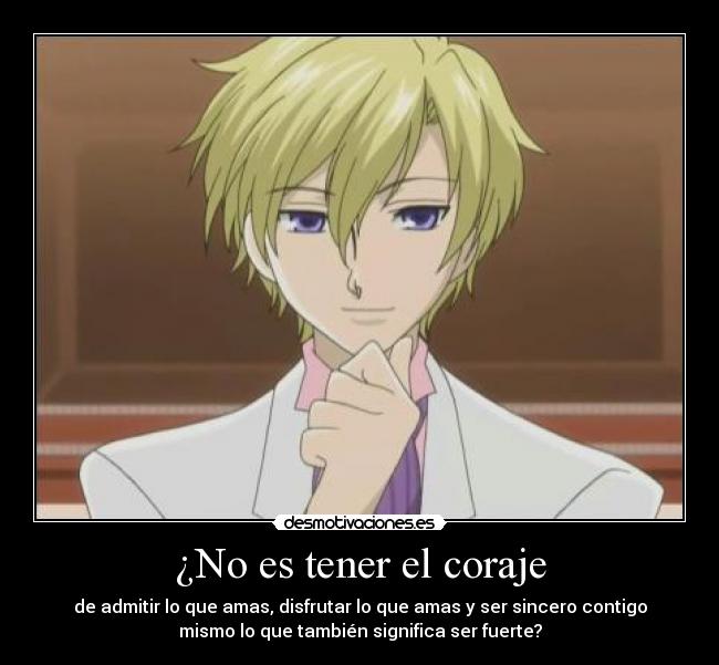 ¿No es tener el coraje - de admitir lo que amas, disfrutar lo que amas y ser sincero contigo
mismo lo que también significa ser fuerte?