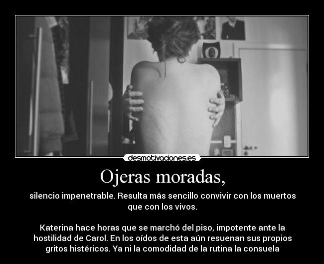 Ojeras moradas, - silencio impenetrable. Resulta más sencillo convivir con los muertos
que con los vivos.
 
Katerina hace horas que se marchó del piso, impotente ante la
hostilidad de Carol. En los oídos de esta aún resuenan sus propios
gritos histéricos. Ya ni la comodidad de la rutina la consuela